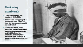 Headinjury
experiments:
 They hammered the
heads of little kids.
 It involved strapping of a
young boy to a chair so
that his movements could
be restricted.
 Above his head, was
adjusted a mechanized
hammer that came down
and hit his head in
intervals of every few
seconds! The torture, it
goes unsaid, drove the boy
insane.
11
 