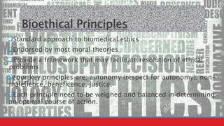 Bioethical Principles
Standard approach to biomedical ethics
Endorsed by most moral theories
Provide a framework that may facilitate resolution of ethical
problems
Four key principles are; autonomy (respect for autonomy), non-
malefience, beneficence, justice.
Each principle need to be weighed and balanced in determining
an optimal course of action.
 