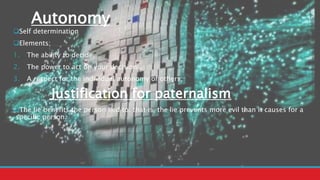 Autonomy
Self determination
Elements;
1. The ability to decide.
2. The power to act on your decisions.
3. A respect for the individual autonomy of others.
Justification for paternalism
The lie benefits the person lied to: that is, the lie prevents more evil than it causes for a
specific person.
 