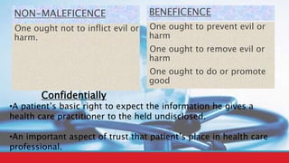 NON-MALEFICENCE
One ought not to inflict evil or
harm.
BENEFICENCE
One ought to prevent evil or
harm
One ought to remove evil or
harm
One ought to do or promote
good
Confidentially
•A patient’s basic right to expect the information he gives a
health care practitioner to the held undisclosed.
•An important aspect of trust that patient’s place in health care
professional.
 