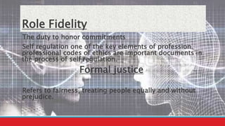 Role Fidelity
The duty to honor commitments
Self regulation one of the key elements of profession.
professional codes of ethics are important documents in
the process of self regulation.
Formal justice
Refers to fairness, treating people equally and without
prejudice.
 