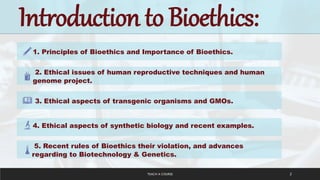 TEACH A COURSE 2
Introduction to Bioethics:
1. Principles of Bioethics and Importance of Bioethics.
2. Ethical issues of human reproductive techniques and human
genome project.
3. Ethical aspects of transgenic organisms and GMOs.
4. Ethical aspects of synthetic biology and recent examples.
5. Recent rules of Bioethics their violation, and advances
regarding to Biotechnology & Genetics.
 