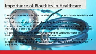 Importance of Bioethics in Healthcare
Healthcare ethics deals with the ethical issues in healthcare, medicine and
science.
Ethical codes and application have long history from ancient era.
In present scenario, both advancement in medical field and challenges are
increasing in same pace for healthcare providers to deal with ethical issues.
Bioethics in healthcare brings understanding and knowledge among
healthcare professionals about medical practice.
Stressing upon the ethical aspects of bioethics, medical professionals are
capable of tagging along ethical codes while practicing especially while
dealing with issues.
 