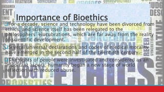 Importance of Bioethics
For a decade, science and technology have been divorced from
ethics, and science itself has been relegated to the
philosophers’ elucubrations, which are far away from the reality
of scientific development.
Several universal declarations and codes of medical morality
have emerged in the second half of the twentieth century.
The rights of people were investigated and considered as an
important aspect; humanity began a new stage of world
reflection with reduced abuse.
 