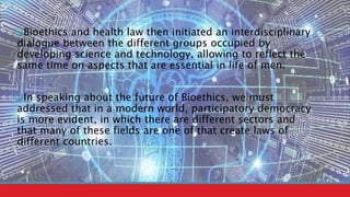 Bioethics and health law then initiated an interdisciplinary
dialogue between the different groups occupied by
developing science and technology, allowing to reflect the
same time on aspects that are essential in life of men.
In speaking about the future of Bioethics, we must
addressed that in a modern world, participatory democracy
is more evident, in which there are different sectors and
that many of these fields are one of that create laws of
different countries.
 