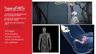 TypesofHRTs
•Artificial insemination
by husband (AIH)
•Artificial insemination
by donor (AID)
•In virtro fertilization
(IVF)
•Egg donation
•Embryo Donation
•Surrogacy
•New Genetics
•Human Cloning
•Stem Cell Research
•Sex selection
 