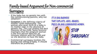Family-basedArgumentforNon-commercial
Surrogacy
• If the baby has no genetic ties with
the commissioning parents, why not
adoption?
• Gestation is the defining criteria of
mother-child relationship. The
woman who gives birth to a baby is
its mother even in the absence of
genetic ties. This can protect the best
interests of the child. Some feminist
maintains that the pregnant woman
is the first person who has an
intimate relation with the child and
so she deserves to have the baby.
• Commercial surrogacy involves the
buying and selling of baby. It should
therefore be prohibited.
 