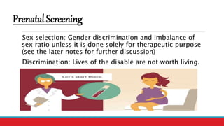 PrenatalScreening
Sex selection: Gender discrimination and imbalance of
sex ratio unless it is done solely for therapeutic purpose
(see the later notes for further discussion)
Discrimination: Lives of the disable are not worth living.
 