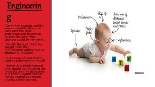 Engineerin
g
•Germ-line changes, unlike
somatic modification, can
pass onto the next
generation and be with us
forever. So germ-line
changes could be very risky.
•Genetic therapy *may* be
alright (note that
reproduction without sex or
abortion is involved).
•Is it a form of eugenics? Is
genetic enhancement moral?
•Dignity of a child: Parental
love should not be based on
the traits and the characters
of a child. Children should
not be treated as a means
to please their parents.
 