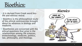 4
Bioethics:
 It is derived from Greek word bio-
life and ethicos-moral.
 Bioethics is the philosophical study
of the ethical controversies brought
about by advances in biology and
medicine.
 Bioethicists are concerned with the
ethical questions that arise in the
relationships among life sciences,
biotechnology, medicine, politics,
law, philosophy, and theology.
 