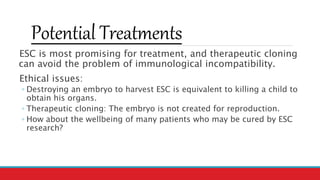 Potential Treatments
ESC is most promising for treatment, and therapeutic cloning
can avoid the problem of immunological incompatibility.
Ethical issues:
◦ Destroying an embryo to harvest ESC is equivalent to killing a child to
obtain his organs.
◦ Therapeutic cloning: The embryo is not created for reproduction.
◦ How about the wellbeing of many patients who may be cured by ESC
research?
 