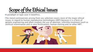 ScopeoftheEthicalIssues
•A paradigm or type case in bioethics.
•The moral controversies arising from sex selection covers most of the major ethical
issues in regard to human reproductive technologies (HRT) because it is a form of
genetic engineering and often involves the use of abortion, infertility treatment (such as
artificial insemination and in vitro fertilization), human cloning and/or other HRT.
 