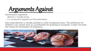ArgumentsAgainst
Conservative arguments:
◦ Abortion is morally wrong.
◦ It is unnatural to separate sex from procreation.
Even early abortion is morally justified in some exceptional cases. The preference for
children’s sex cannot serve as a justification for granting an exception. It does not meet
the criteria for termination of pregnancy.
 