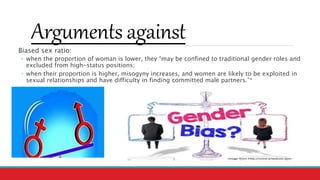 Arguments against
Biased sex ratio:
◦ when the proportion of woman is lower, they “may be confined to traditional gender roles and
excluded from high-status positions;
◦ when their proportion is higher, misogyny increases, and women are likely to be exploited in
sexual relationships and have difficulty in finding committed male partners.”*
*
 