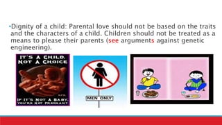 •Dignity of a child: Parental love should not be based on the traits
and the characters of a child. Children should not be treated as a
means to please their parents (see arguments against genetic
engineering).
 