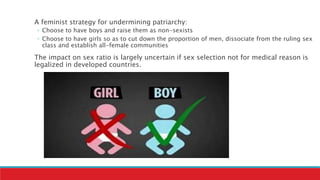 A feminist strategy for undermining patriarchy:
◦ Choose to have boys and raise them as non-sexists
◦ Choose to have girls so as to cut down the proportion of men, dissociate from the ruling sex
class and establish all-female communities
The impact on sex ratio is largely uncertain if sex selection not for medical reason is
legalized in developed countries.
 