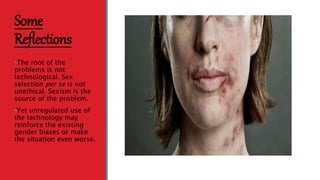 Some
Reflections
•The root of the
problems is not
technological. Sex
selection per se is not
unethical. Sexism is the
source of the problem.
•Yet unregulated use of
the technology may
reinforce the existing
gender biases or make
the situation even worse.
 