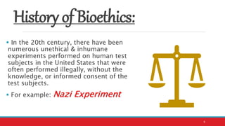 History of Bioethics:
 In the 20th century, there have been
numerous unethical & inhumane
experiments performed on human test
subjects in the United States that were
often performed illegally, without the
knowledge, or informed consent of the
test subjects.
 For example: Nazi Experiment
6
 
