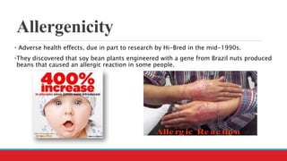 Allergenicity
• Adverse health effects, due in part to research by Hi-Bred in the mid-1990s.
•They discovered that soy bean plants engineered with a gene from Brazil nuts produced
beans that caused an allergic reaction in some people.
 