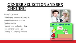 GENDER SELECTION AND SEX
CHNGING
•Chinese Calendar
• Monitoring one menstrual cycle
•Monitoring female orgasm
•Vaginal rinsing
• baking Soda and water – boy
• Vinegar and water - girl
• Timing of semen ejaculation
 