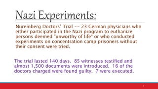 Nazi Experiments:
Nuremberg Doctors’ Trial -- 23 German physicians who
either participated in the Nazi program to euthanize
persons deemed "unworthy of life“ or who conducted
experiments on concentration camp prisoners without
their consent were tried.
The trial lasted 140 days. 85 witnesses testified and
almost 1,500 documents were introduced. 16 of the
doctors charged were found guilty. 7 were executed.
7
 