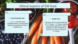 Ethical aspects of GM food.
• Environmental risk.
• Genes can flow from
modified plants to wild plants
leading to potential threat in
biodiversity.
• Health risk.
• Because of the harmful effects
of GM foods , GM foods should
be properly labelled to allow
people to choose whether to
consume or not to consume
GM foods.
 