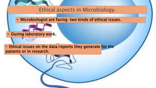 Ethical aspects in Microbiology.
• Microbiologist are facing two kinds of ethical issues.
• During laboratory work.
• Ethical issues on the data/reports they generate for the
patients or in research.
 