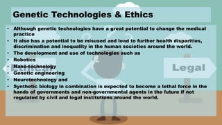 Genetic Technologies & Ethics
• Although genetic technologies have a great potential to change the medical
practice
• It also has a potential to be misused and lead to further health disparities,
discrimination and inequality in the human societies around the world.
• The development and use of technologies such as
• Robotics
• Nano-technology
• Genetic engineering
• Neurotechnology and
• Synthetic biology in combination is expected to become a lethal force in the
hands of governments and non-governmental agents in the future if not
regulated by civil and legal institutions around the world.
 