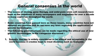 General consensus in the world
• The issues of cloning, gene therapy, and embryonic stem cell research have
been at the headlines of many newspapers and magazines for over a decade
in many countries throughout the world.
• Some countries have passed laws on these issues, many countries have not
adopted any position and do not have any laws regarding the application of
genetic technologies.
• The following generalizations can be made regarding the ethical use of new
genetic technologies in the categories discussed :
1. Somatic therapy is widely considered to be ethical and acceptable in the
world because it creates hope to treat diseases such as leukemia.
 