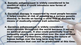2. Somatic enhancement is widely considered to be
unethical since it could introduce new forms of
inequality.
3. Germline therapy is supported by most people because
it helps couples at risk of passing on a serious genetic
disease, to decide on having a child free of disease by
means of medically-related trait selection.
4. Germline enhancement is widely considered
unacceptable throughout the world because it serves
no medical purpose. It also could potentially lead to
inequality among one generation over the next without
their consent. Furthermore, changing the nature of
human beings over the long term may have
consequences that can not be predictable at this time.
 