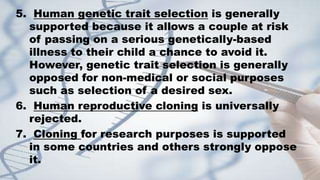 5. Human genetic trait selection is generally
supported because it allows a couple at risk
of passing on a serious genetically-based
illness to their child a chance to avoid it.
However, genetic trait selection is generally
opposed for non-medical or social purposes
such as selection of a desired sex.
6. Human reproductive cloning is universally
rejected.
7. Cloning for research purposes is supported
in some countries and others strongly oppose
it.
 