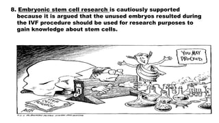 8. Embryonic stem cell research is cautiously supported
because it is argued that the unused embryos resulted during
the IVF procedure should be used for research purposes to
gain knowledge about stem cells.
 