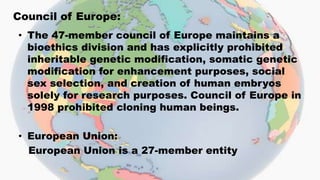Council of Europe:
• The 47-member council of Europe maintains a
bioethics division and has explicitly prohibited
inheritable genetic modification, somatic genetic
modification for enhancement purposes, social
sex selection, and creation of human embryos
solely for research purposes. Council of Europe in
1998 prohibited cloning human beings.
• European Union:
European Union is a 27-member entity
 