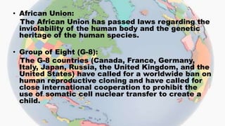 • African Union:
The African Union has passed laws regarding the
inviolability of the human body and the genetic
heritage of the human species.
• Group of Eight (G-8):
The G-8 countries (Canada, France, Germany,
Italy, Japan, Russia, the United Kingdom, and the
United States) have called for a worldwide ban on
human reproductive cloning and have called for
close international cooperation to prohibit the
use of somatic cell nuclear transfer to create a
child.
 