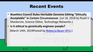 Recent Events
• Bioethics Council Rules Heritable Genome Editing "Ethically
Acceptable" In Certain Circumstances (Jul 18, 2018 by Ruairi J
Mackenzie, Science Editor, Technology Networks )
• Is it ethical to genetically engineer people?
(March 14th, 2019Posted by Rebecca Beyer-NYU.)
 