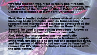 • “My first reaction was, ‘This is really bad,'” recalls
Liao, a professor of bioethics, a moral philosopher, and
the director of the College of Global Public Health’s
Center for Bioethics at New York University.
• First, the scientist violated various ethical protocols—
including basic principles such as transparency in
research and international standards developed at the
2015 International Summit on Human Gene Editing.
• Second, he used a gene-editing procedure—known as
CRISPR-cas9—that has not been proven safe.
• And, third, the intervention was not medically
necessary. Because of advances in treatment, people
living with HIV are able to live full and productive lives,
and the sperm of HIV-infected men can be “washed” to
remove the HIV virus (a technique that was used with
the girls’ father).
 