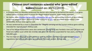 Chinese court sentences scientist who 'gene-edited'
babies(Issued on: 30/12/2019)
• A Chinese court on Monday sentenced the doctor who claimed to be behind the world’s first gene-
edited babies to three years in prison for illegal medical practice, state media reported.
• He Jiankui, who shocked the scientific community last year by announcing the birth of twins whose
genes had allegedly been altered to confer immunity to HIV, was also fined three million yuan
($430,000), Xinhua news agency said.
• He was sentenced by a court in Shenzhen for “illegally carrying out the human embryo gene-editing
intended for reproduction”, Xinhua said.
• Two of his fellow researchers were also sentenced. Zhang Renli was handed a two-year jail term and
fined one million yuan while Qin Jinzhou was given 18 months, suspended for two years, and fined
500,000 yuan.
• The trio had not obtained qualifications to work as doctors and had knowingly violated China’s
regulations and ethical principles, according to the court verdict, Xinhua said.
 