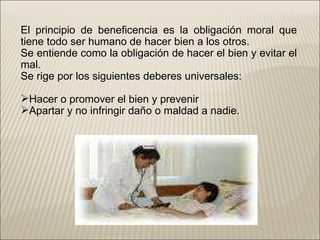 El principio de beneficencia es la obligación moral que tiene todo ser humano de hacer bien a los otros. Se entiende como la obligación de hacer el bien y evitar el mal. Se rige por los siguientes deberes universales: Hacer o promover el bien y prevenir Apartar y no infringir daño o maldad a nadie. 