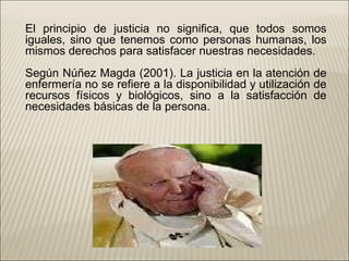 El principio de justicia no significa, que todos somos iguales, sino que tenemos como personas humanas, los mismos derechos para satisfacer nuestras necesidades. Según Núñez Magda (2001). La justicia en la atención de enfermería no se refiere a la disponibilidad y utilización de recursos físicos y biológicos, sino a la satisfacción de necesidades básicas de la persona. 