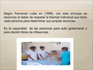Según Fernando Lolas en (1998), con este principio se reconoce el deber de respetar la libertad individual que tiene cada persona para determinar sus propias acciones. Es la capacidad  de las personas para auto gobernarse y para decidir libres de influencias. 