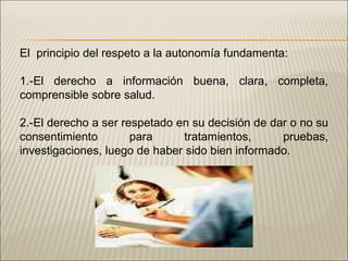 El  principio del respeto a la autonomía fundamenta: 1.-El derecho a información buena, clara, completa, comprensible sobre salud. 2.-El derecho a ser respetado en su decisión de dar o no su consentimiento para tratamientos, pruebas, investigaciones, luego de haber sido bien informado. 
