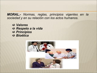 MORAL.-   Normas , reglas, principios vigentes en la sociedad y en su relación con los actos humanos.    Valores    Respeto a la vida    Principios    Bioética  