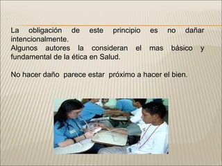 La obligación de este principio es no dañar intencionalmente. Algunos autores la consideran el mas básico y fundamental de la ética en Salud. No hacer daño  parece estar  próximo a hacer el bien. 