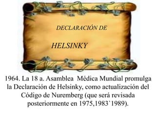 DECLARACIÓN DE  HELSINKY1964. La 18 a. Asamblea  Médica Mundial promulga la Declaración de Helsinky, como actualización del Código de Nuremberg (que será revisada posteriormente en 1975,1983`1989).