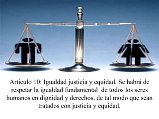 Articulo 10: Igualdad justicia y equidad. Se habrá de respetar la igualdad fundamental  de todos los seres humanos en dignidad y derechos, de tal modo que sean tratados con justicia y equidad.