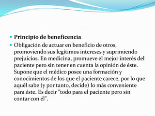 Principio de beneficenciaObligación de actuar en beneficio de otros, promoviendo sus legítimos intereses y suprimiendo prejuicios. En medicina, promueve el mejor interés del paciente pero sin tener en cuenta la opinión de éste. Supone que el médico posee una formación y conocimientos de los que el paciente carece, por lo que aquél sabe (y por tanto, decide) lo más conveniente para éste. Es decir "todo para el paciente pero sin contar con él".