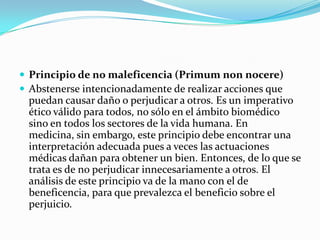 Principio de no maleficencia (Primum non nocere)Abstenerse intencionadamente de realizar acciones que puedan causar daño o perjudicar a otros. Es un imperativo ético válido para todos, no sólo en el ámbito biomédico sino en todos los sectores de la vida humana. En medicina, sin embargo, este principio debe encontrar una interpretación adecuada pues a veces las actuaciones médicas dañan para obtener un bien. Entonces, de lo que se trata es de no perjudicar innecesariamente a otros. El análisis de este principio va de la mano con el de beneficencia, para que prevalezca el beneficio sobre el perjuicio.