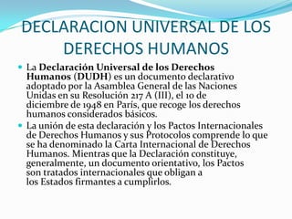 DECLARACION UNIVERSAL DE LOS DERECHOS HUMANOSLa Declaración Universal de los Derechos Humanos (DUDH) es un documento declarativo adoptado por la Asamblea General de las Naciones Unidas en su Resolución 217 A (III), el 10 de diciembre de 1948 en París, que recoge los derechos humanos considerados básicos.La unión de esta declaración y los Pactos Internacionales de Derechos Humanos y sus Protocolos comprende lo que se ha denominado la Carta Internacional de Derechos Humanos. Mientras que la Declaración constituye, generalmente, un documento orientativo, los Pactos son tratados internacionales que obligan a los Estados firmantes a cumplirlos.