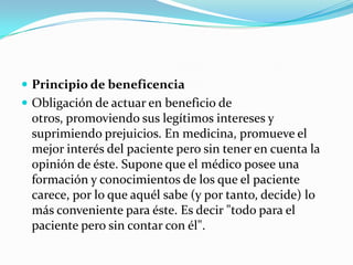 Principio de beneficenciaObligación de actuar en beneficio de otros, promoviendo sus legítimos intereses y suprimiendo prejuicios. En medicina, promueve el mejor interés del paciente pero sin tener en cuenta la opinión de éste. Supone que el médico posee una formación y conocimientos de los que el paciente carece, por lo que aquél sabe (y por tanto, decide) lo más conveniente para éste. Es decir "todo para el paciente pero sin contar con él".