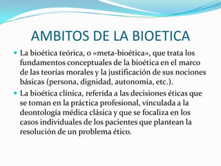 AMBITOS DE LA BIOETICALa bioética teórica, o «meta-bioética», que trata los fundamentos conceptuales de la bioética en el marco de las teorías morales y la justificación de sus nociones básicas (persona, dignidad, autonomía, etc.).La bioética clínica, referida a las decisiones éticas que se toman en la práctica profesional, vinculada a la deontología médica clásica y que se focaliza en los casos individuales de los pacientes que plantean la resolución de un problema ético.